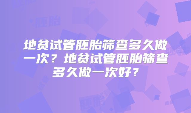 地贫试管胚胎筛查多久做一次？地贫试管胚胎筛查多久做一次好？