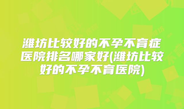 潍坊比较好的不孕不育症医院排名哪家好(潍坊比较好的不孕不育医院)
