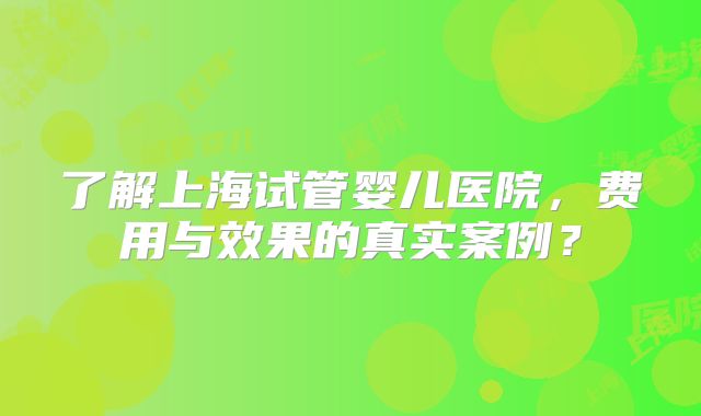 了解上海试管婴儿医院,费用与效果的真实案例?