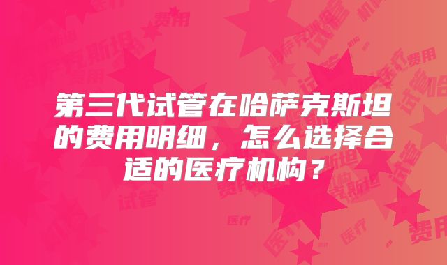 第三代试管在哈萨克斯坦的费用明细，怎么选择合适的医疗机构？