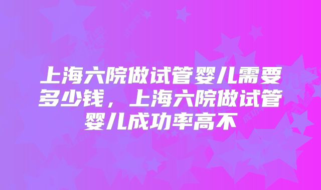 上海六院做试管婴儿需要多少钱,上海六院做试管婴儿成功率高不