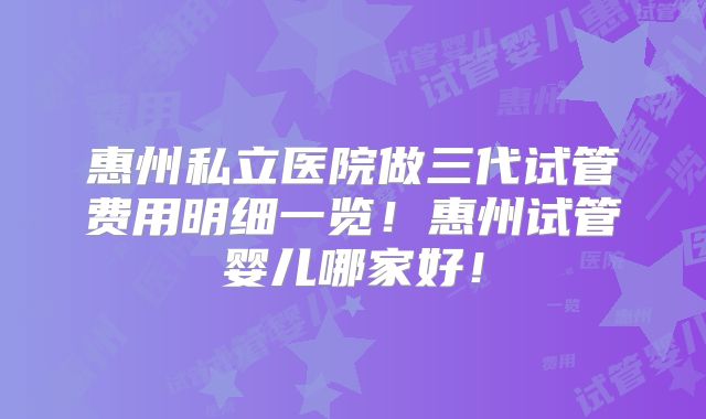 惠州私立医院做三代试管费用明细一览！惠州试管婴儿哪家好！