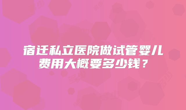 宿迁私立医院做试管婴儿费用大概要多少钱?
