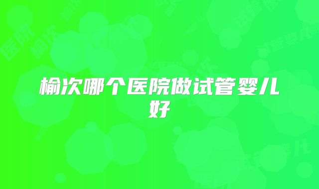 榆次哪个医院做试管婴儿好