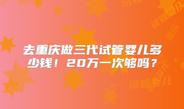 去重庆做三代试管婴儿多少钱！20万一次够吗？