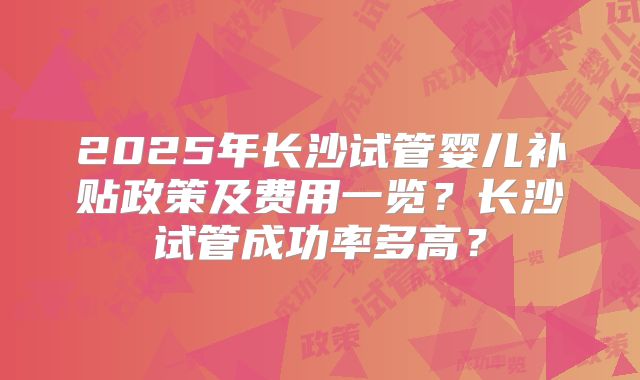 2025年长沙试管婴儿补贴政策及费用一览？长沙试管成功率多高？