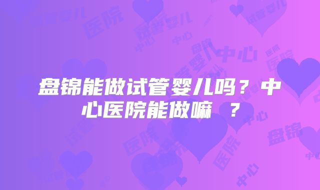 盘锦能做试管婴儿吗？中心医院能做嘛 ？