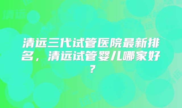 清远三代试管医院最新排名，清远试管婴儿哪家好？