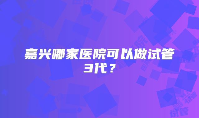 嘉兴哪家医院可以做试管3代？