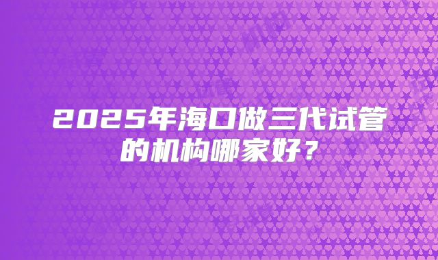 2025年海口做三代试管的机构哪家好？