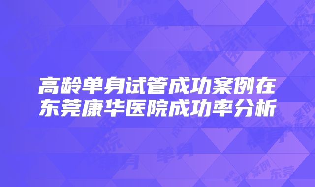 高龄单身试管成功案例在东莞康华医院成功率分析