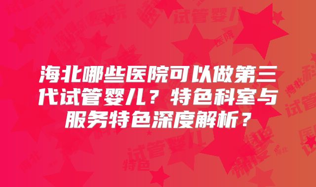 海北哪些医院可以做第三代试管婴儿？特色科室与服务特色深度解析？