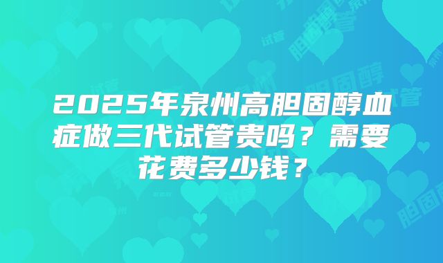 2025年泉州高胆固醇血症做三代试管贵吗？需要花费多少钱？
