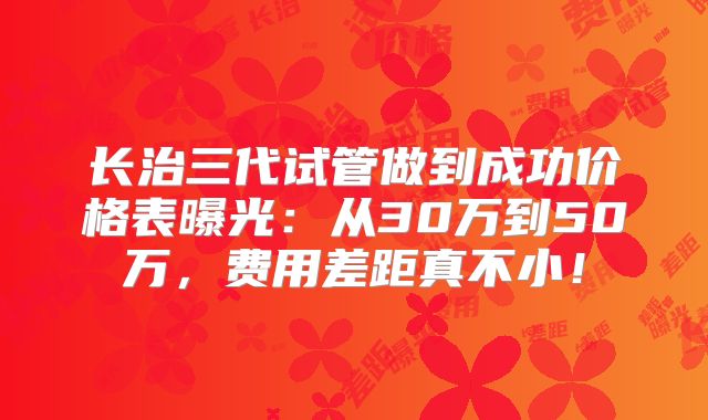 长治三代试管做到成功价格表曝光：从30万到50万，费用差距真不小！