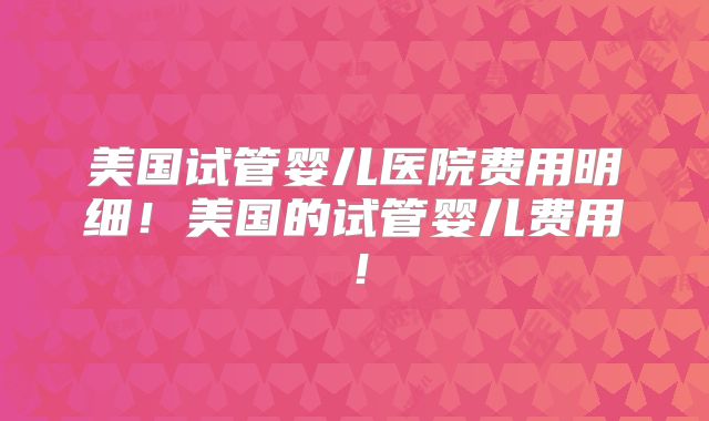 美国试管婴儿医院费用明细！美国的试管婴儿费用！
