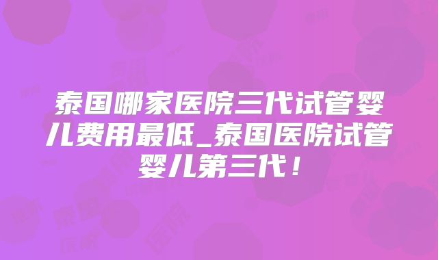 泰国哪家医院三代试管婴儿费用最低_泰国医院试管婴儿第三代！