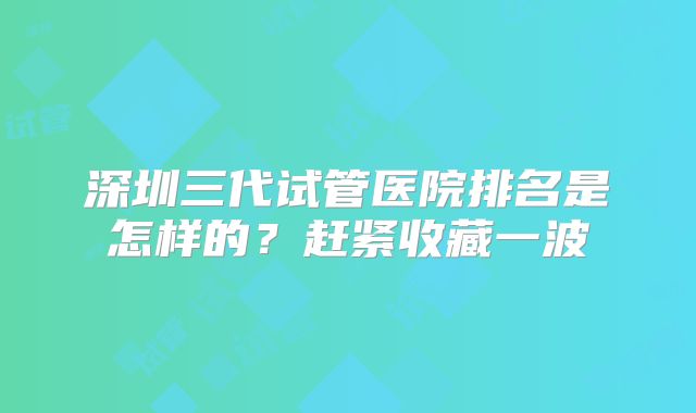 深圳三代试管医院排名是怎样的？赶紧收藏一波