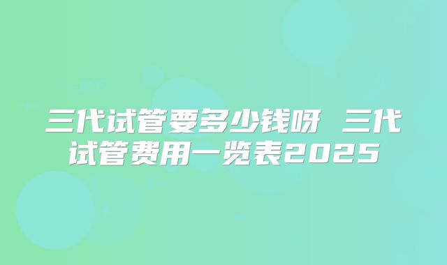 三代试管要多少钱呀 三代试管费用一览表2025