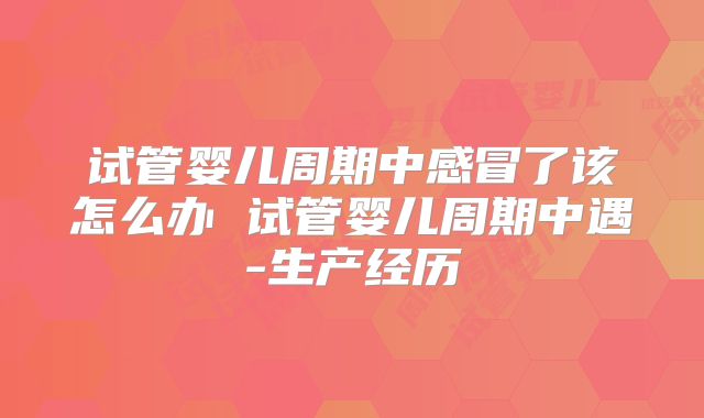 试管婴儿周期中感冒了该怎么办 试管婴儿周期中遇-生产经历