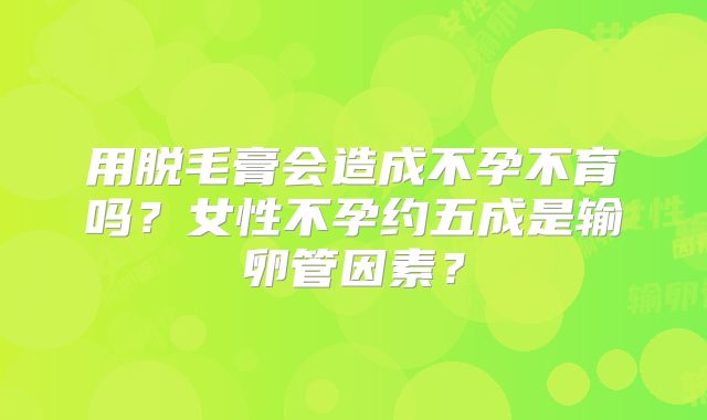 用脱毛膏会造成不孕不育吗？女性不孕约五成是输卵管因素？