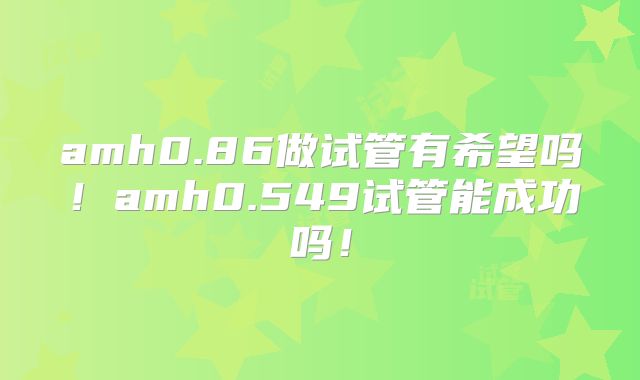 amh0.86做试管有希望吗！amh0.549试管能成功吗！