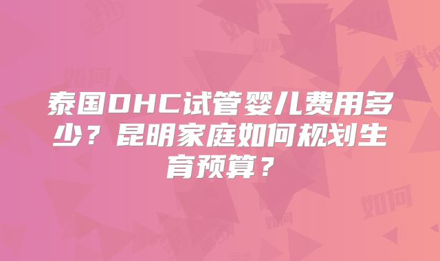 泰国DHC试管婴儿费用多少？昆明家庭如何规划生育预算？