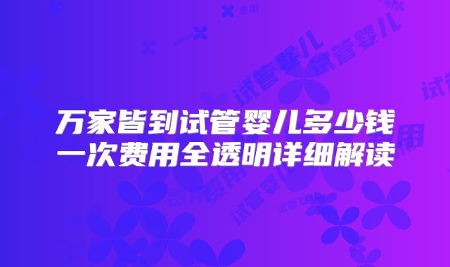 万家皆到试管婴儿多少钱一次费用全透明详细解读