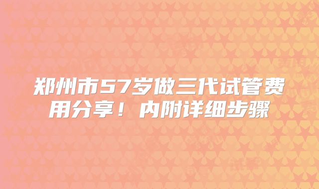 郑州市57岁做三代试管费用分享！内附详细步骤