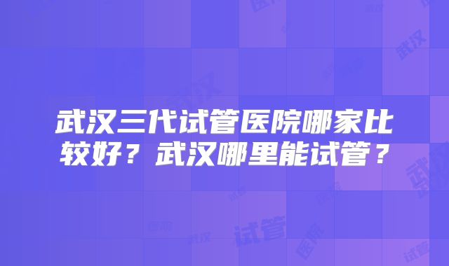 武汉三代试管医院哪家比较好？武汉哪里能试管？