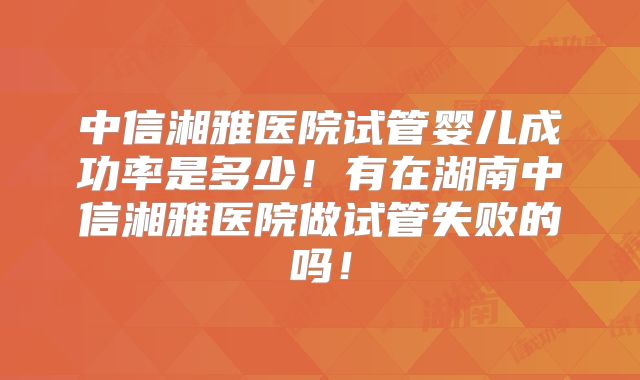中信湘雅医院试管婴儿成功率是多少！有在湖南中信湘雅医院做试管失败的吗！