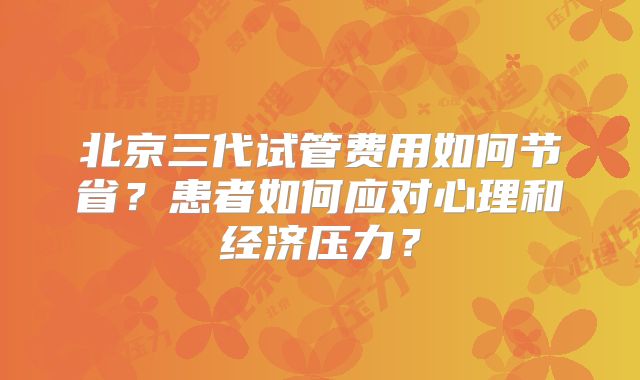 北京三代试管费用如何节省？患者如何应对心理和经济压力？