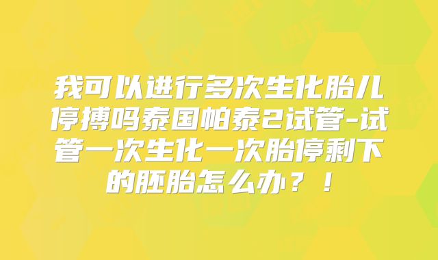 我可以进行多次生化胎儿停搏吗泰国帕泰2试管-试管一次生化一次胎停剩下的胚胎怎么办？！
