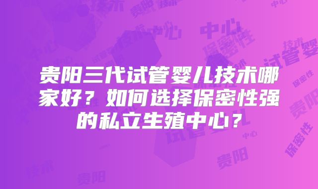 贵阳三代试管婴儿技术哪家好？如何选择保密性强的私立生殖中心？