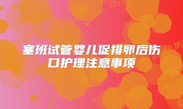 塞班试管婴儿促排卵后伤口护理注意事项