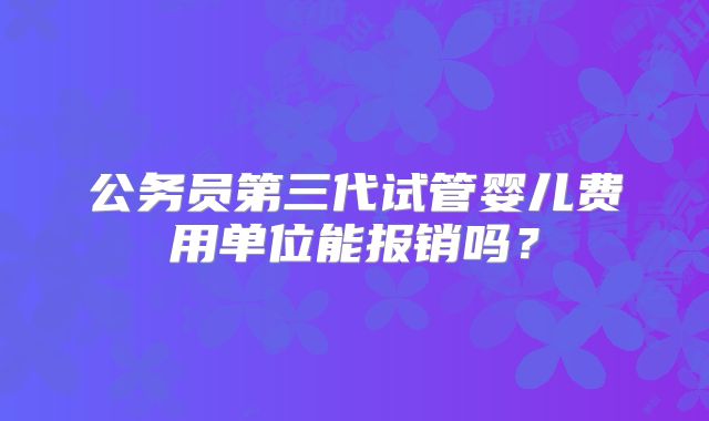 公务员第三代试管婴儿费用单位能报销吗？