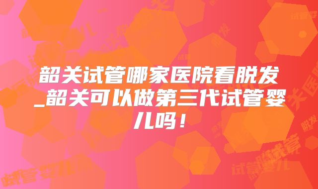 韶关试管哪家医院看脱发_韶关可以做第三代试管婴儿吗！