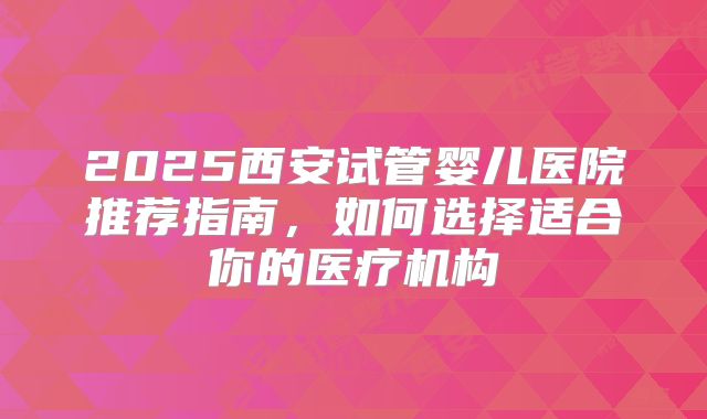2025西安试管婴儿医院推荐指南，如何选择适合你的医疗机构