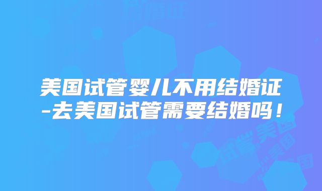 美国试管婴儿不用结婚证-去美国试管需要结婚吗！