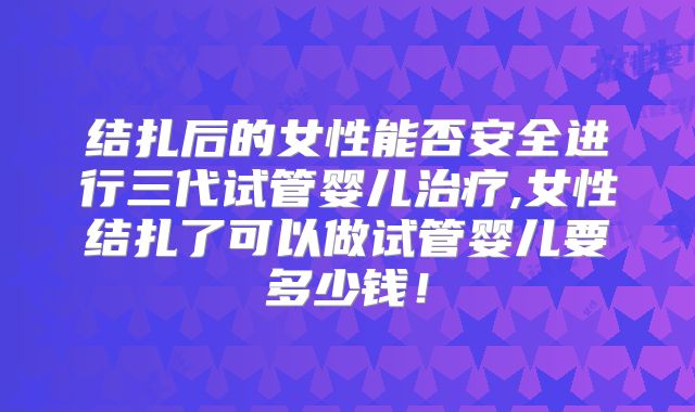 结扎后的女性能否安全进行三代试管婴儿治疗,女性结扎了可以做试管婴儿要多少钱！
