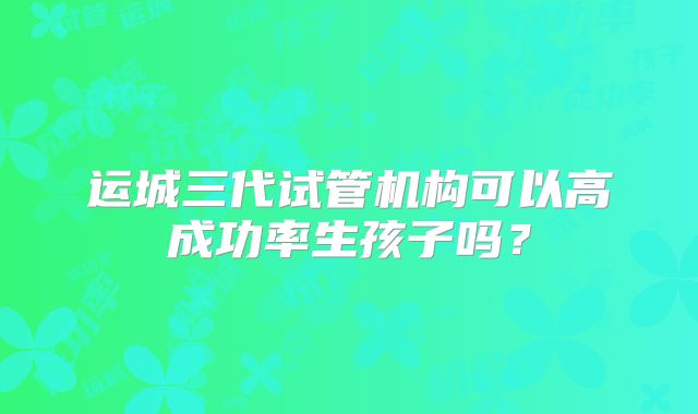 运城三代试管机构可以高成功率生孩子吗？