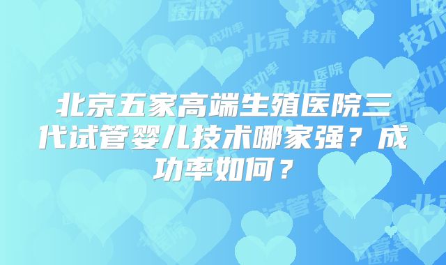 北京五家高端生殖医院三代试管婴儿技术哪家强？成功率如何？