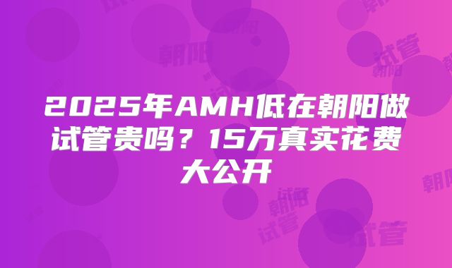2025年AMH低在朝阳做试管贵吗？15万真实花费大公开