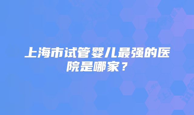 上海市试管婴儿最强的医院是哪家？