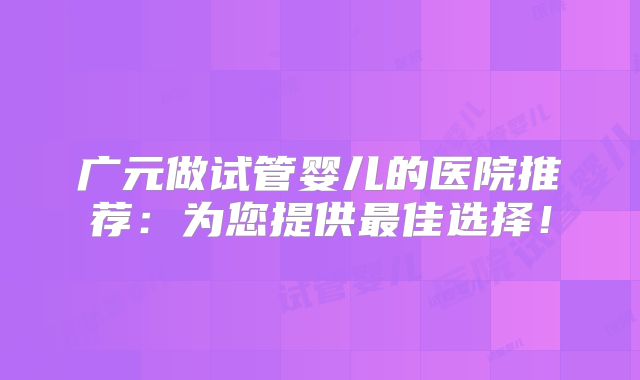 广元做试管婴儿的医院推荐:为您提供最佳选择!