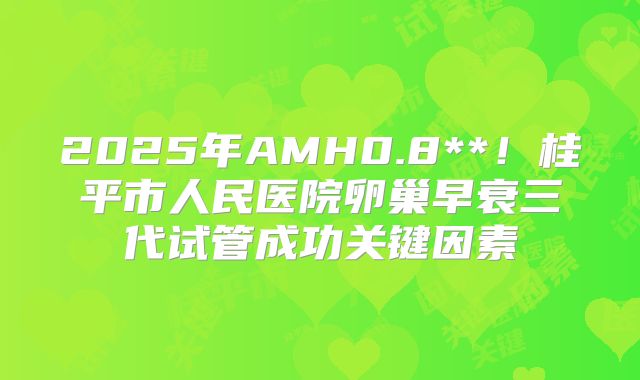 2025年AMH0.8**!桂平市人民医院卵巢早衰三代试管成功关键因素