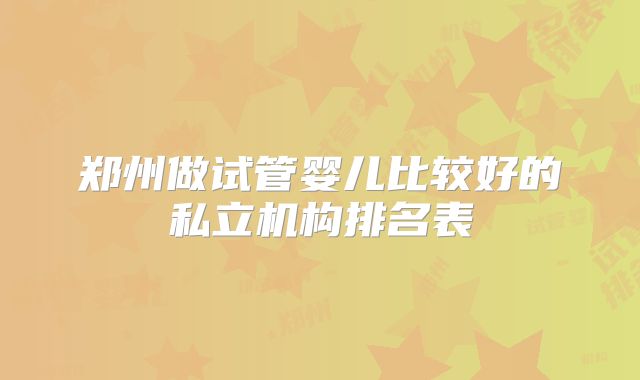 郑州做试管婴儿比较好的私立机构排名表