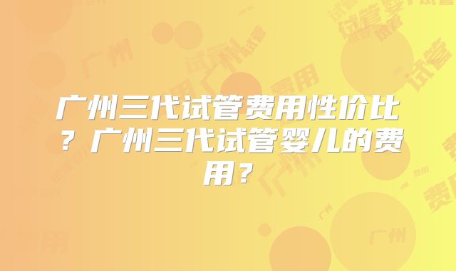 广州三代试管费用性价比？广州三代试管婴儿的费用？