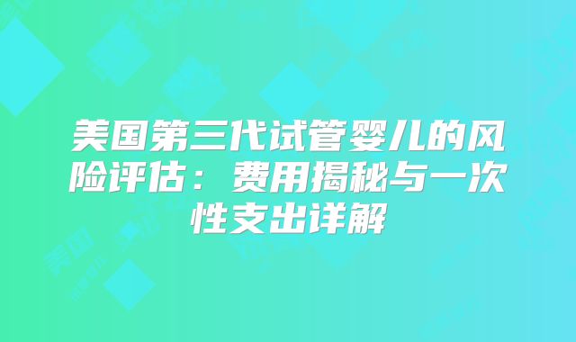 美国第三代试管婴儿的风险评估：费用揭秘与一次性支出详解