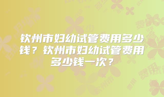 钦州市妇幼试管费用多少钱?钦州市妇幼试管费用多少钱一次?