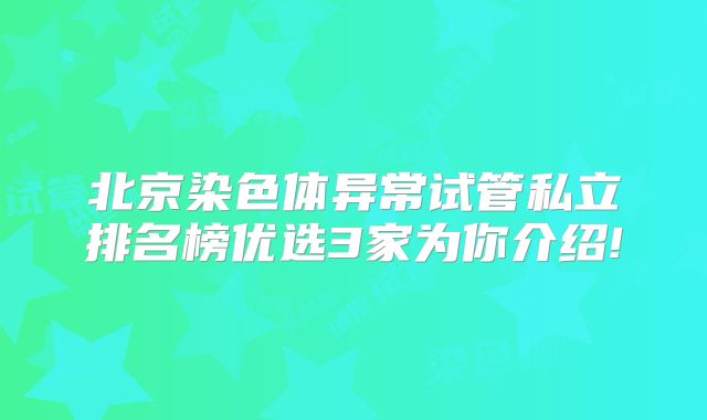 北京染色体异常试管私立排名榜优选3家为你介绍!